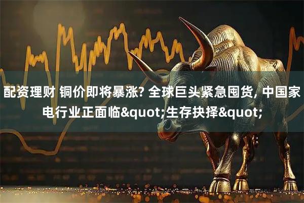 配资理财 铜价即将暴涨? 全球巨头紧急囤货, 中国家电行业正面临"生存抉择"
