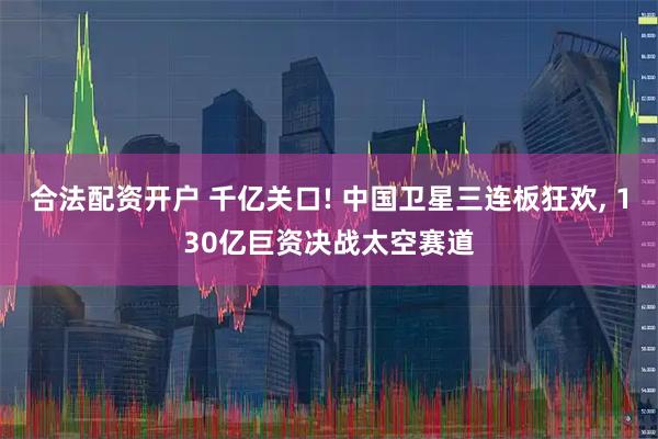 合法配资开户 千亿关口! 中国卫星三连板狂欢, 130亿巨资决战太空赛道