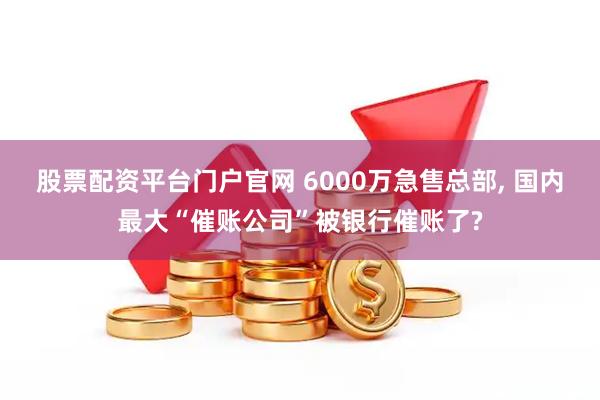 股票配资平台门户官网 6000万急售总部, 国内最大“催账公司”被银行催账了?
