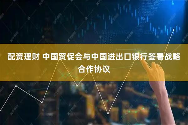 配资理财 中国贸促会与中国进出口银行签署战略合作协议