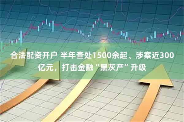 合法配资开户 半年查处1500余起、涉案近300亿元，打击金融“黑灰产”升级