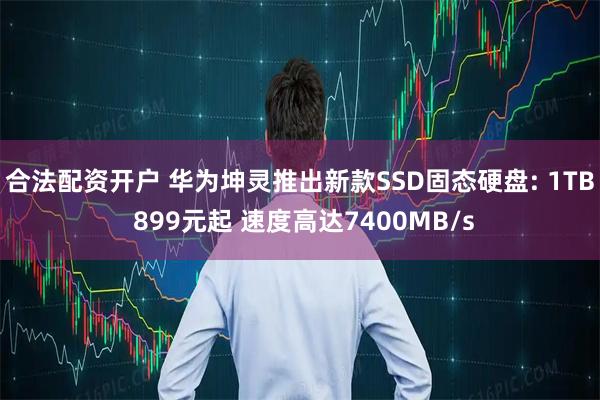 合法配资开户 华为坤灵推出新款SSD固态硬盘: 1TB 899元起 速度高达7400MB/s