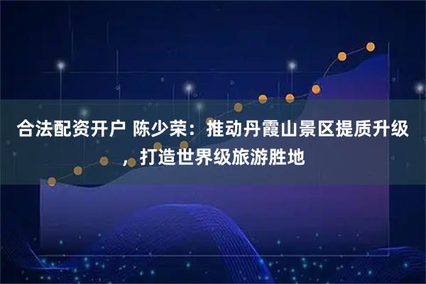 合法配资开户 陈少荣：推动丹霞山景区提质升级，打造世界级旅游胜地