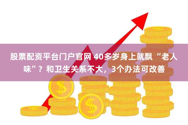 股票配资平台门户官网 40多岁身上就飘 “老人味”？和卫生关系不大，3个办法可改善