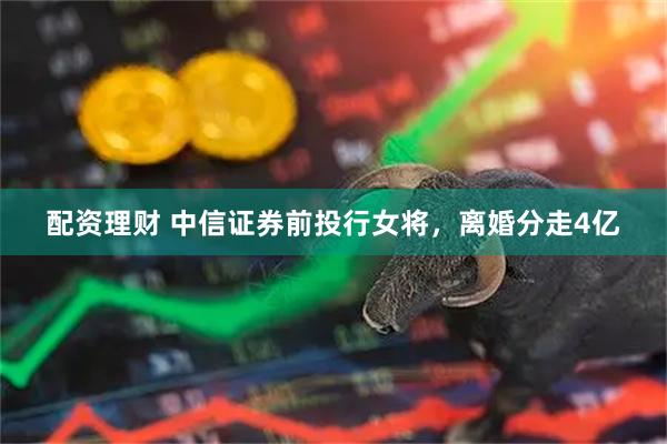 配资理财 中信证券前投行女将，离婚分走4亿
