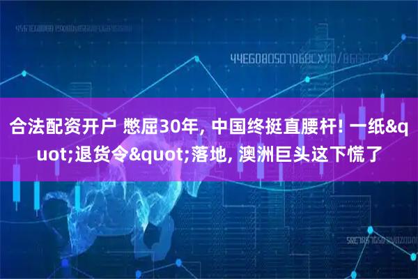 合法配资开户 憋屈30年, 中国终挺直腰杆! 一纸"退货令"落地, 澳洲巨头这下慌了
