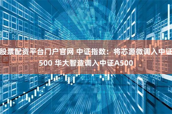股票配资平台门户官网 中证指数：将芯源微调入中证500 华大智造调入中证A500