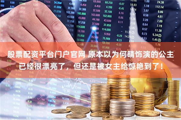 股票配资平台门户官网 原本以为何晴饰演的公主已经很漂亮了，但还是被女主给惊艳到了！
