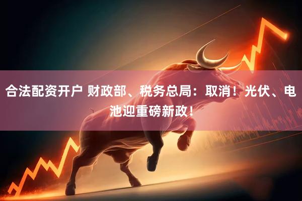 合法配资开户 财政部、税务总局：取消！光伏、电池迎重磅新政！