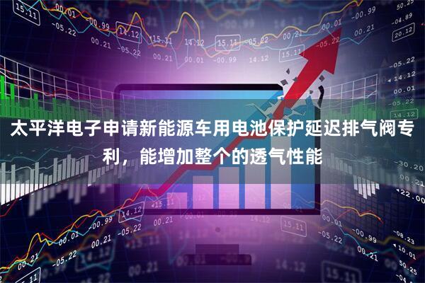 太平洋电子申请新能源车用电池保护延迟排气阀专利，能增加整个的透气性能