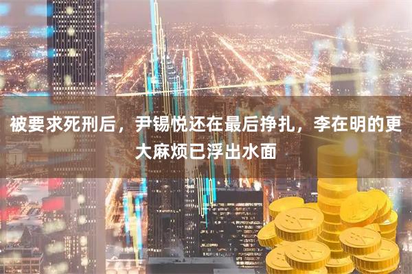 被要求死刑后，尹锡悦还在最后挣扎，李在明的更大麻烦已浮出水面
