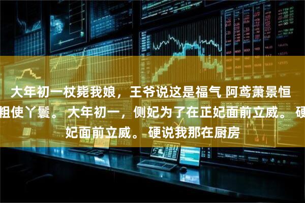 大年初一杖毙我娘，王爷说这是福气 阿鸢萧景恒 我是王府里的粗使丫鬟。 大年初一，侧妃为了在正妃面前立威。 硬说我那在厨房