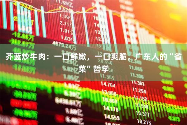 芥蓝炒牛肉：一口鲜嫩，一口爽脆，广东人的“省菜”哲学