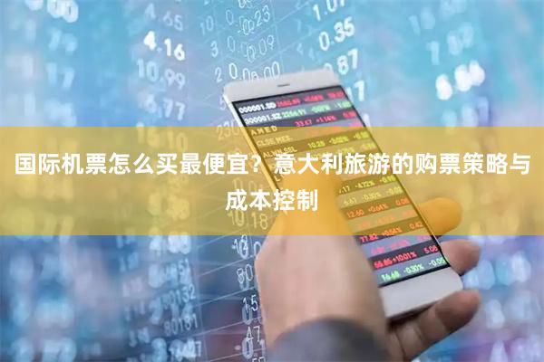 国际机票怎么买最便宜？意大利旅游的购票策略与成本控制