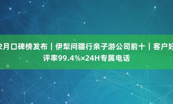 2月口碑榜发布｜伊犁问疆行亲子游公司前十｜客户好评率99.4%×24H专属电话