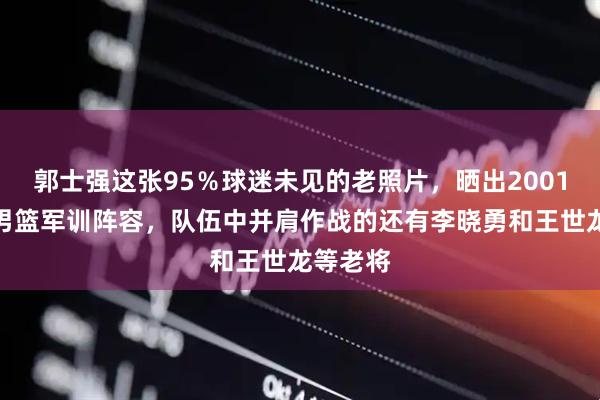 郭士强这张95％球迷未见的老照片，晒出2001年辽宁男篮军训阵容，队伍中并肩作战的还有李晓勇和王世龙等老将