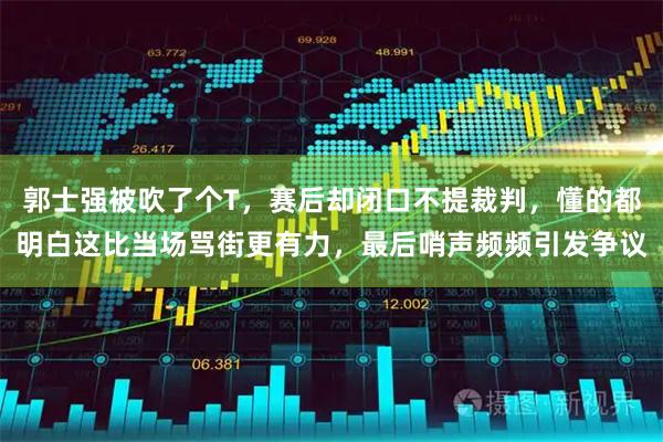 郭士强被吹了个T，赛后却闭口不提裁判，懂的都明白这比当场骂街更有力，最后哨声频频引发争议