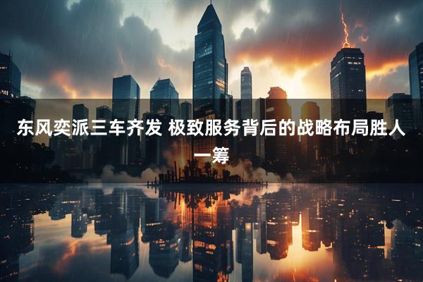 东风奕派三车齐发 极致服务背后的战略布局胜人一筹