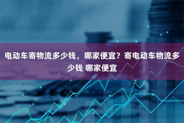 电动车寄物流多少钱，哪家便宜？寄电动车物流多少钱 哪家便宜