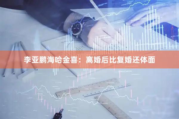 李亚鹏海哈金喜：离婚后比复婚还体面