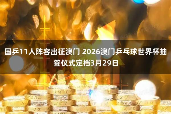 国乒11人阵容出征澳门 2026澳门乒乓球世界杯抽签仪式定档3月29日