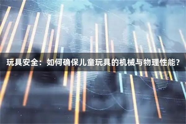玩具安全：如何确保儿童玩具的机械与物理性能？