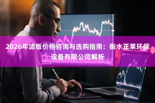 2026年滤板价格咨询与选购指南：衡水正莱环保设备有限公司解析