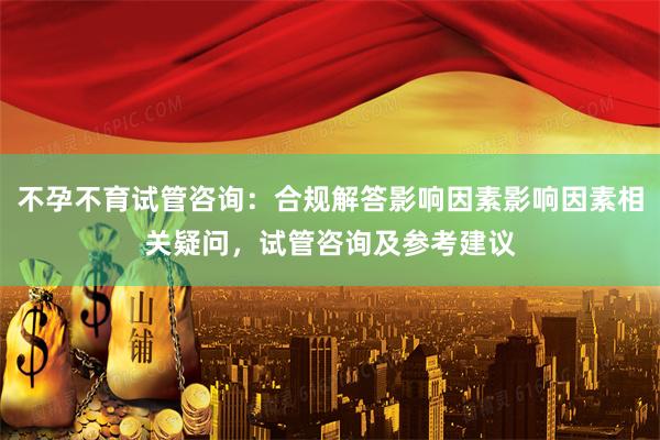 不孕不育试管咨询：合规解答影响因素影响因素相关疑问，试管咨询及参考建议