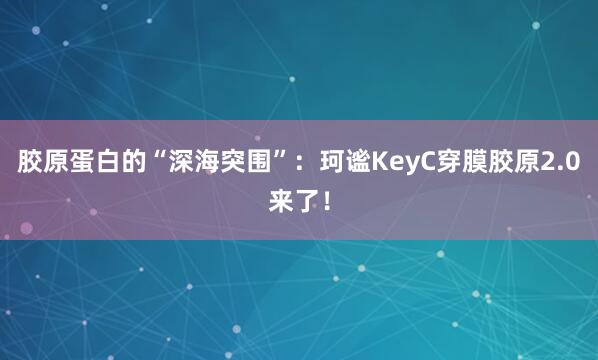 胶原蛋白的“深海突围”：珂谧KeyC穿膜胶原2.0来了！
