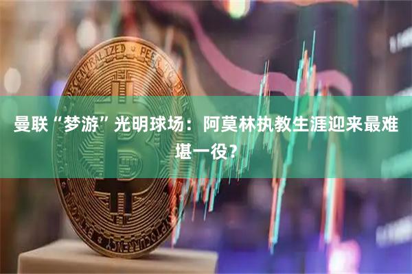 曼联“梦游”光明球场：阿莫林执教生涯迎来最难堪一役？