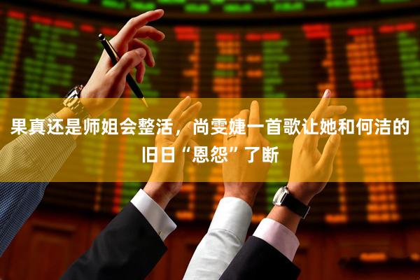 果真还是师姐会整活，尚雯婕一首歌让她和何洁的旧日“恩怨”了断
