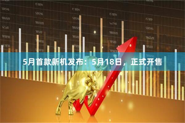 5月首款新机发布：5月18日，正式开售