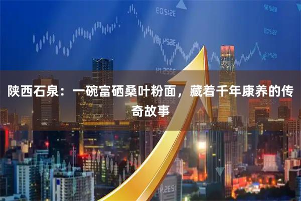 陕西石泉：一碗富硒桑叶粉面，藏着千年康养的传奇故事