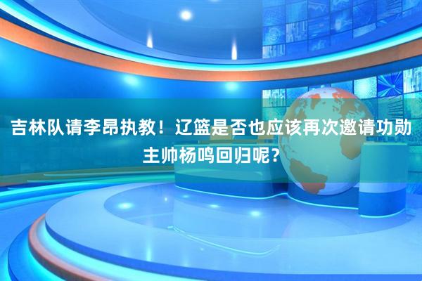吉林队请李昂执教！辽篮是否也应该再次邀请功勋主帅杨鸣回归呢？