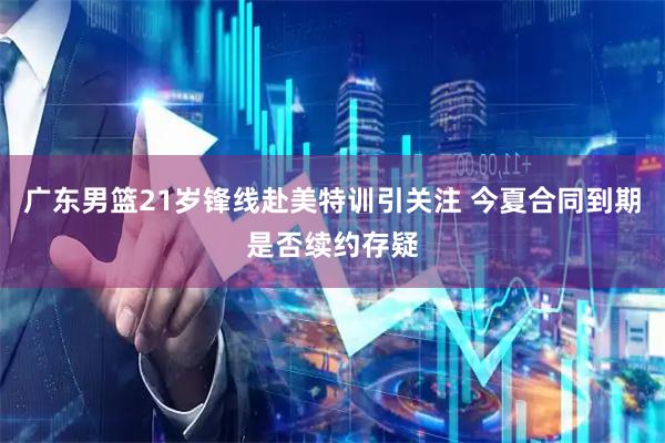 广东男篮21岁锋线赴美特训引关注 今夏合同到期是否续约存疑