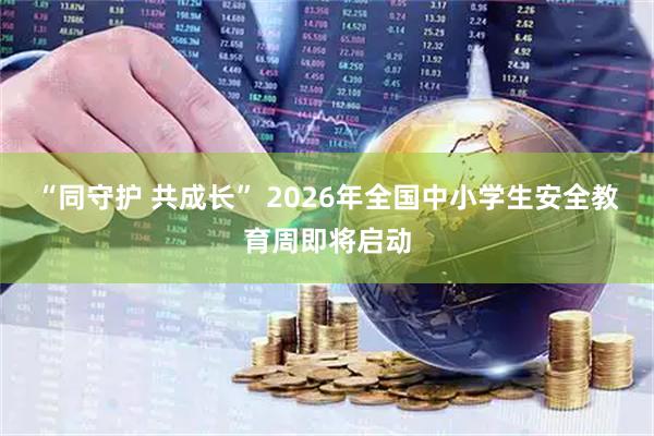 “同守护 共成长” 2026年全国中小学生安全教育周即将启动