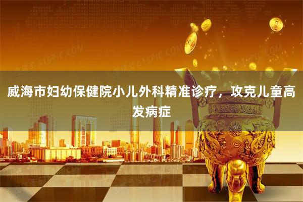 威海市妇幼保健院小儿外科精准诊疗，攻克儿童高发病症
