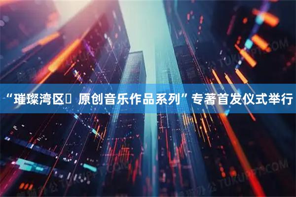 “璀璨湾区・原创音乐作品系列”专著首发仪式举行
