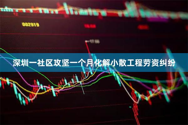 深圳一社区攻坚一个月化解小散工程劳资纠纷