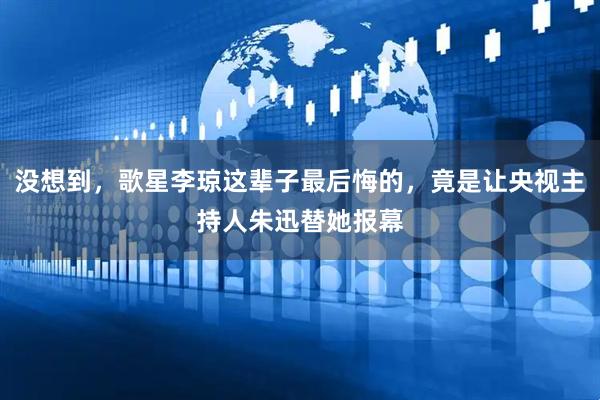 没想到，歌星李琼这辈子最后悔的，竟是让央视主持人朱迅替她报幕