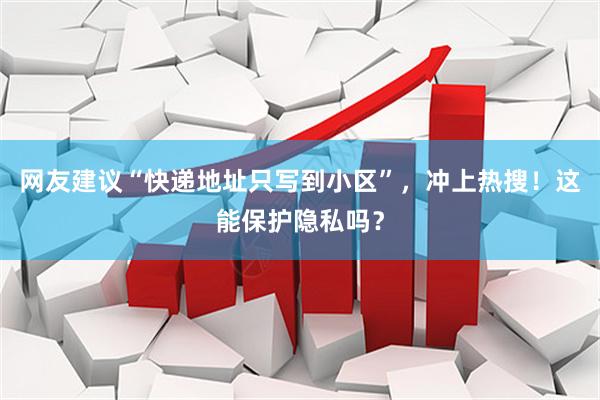 网友建议“快递地址只写到小区”，冲上热搜！这能保护隐私吗？
