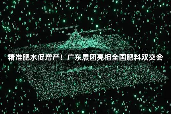 精准肥水促增产！广东展团亮相全国肥料双交会