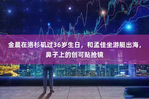 金晨在洛杉矶过36岁生日，和孟佳坐游艇出海，鼻子上的创可贴抢镜