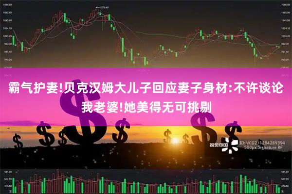 霸气护妻!贝克汉姆大儿子回应妻子身材:不许谈论我老婆!她美得无可挑剔